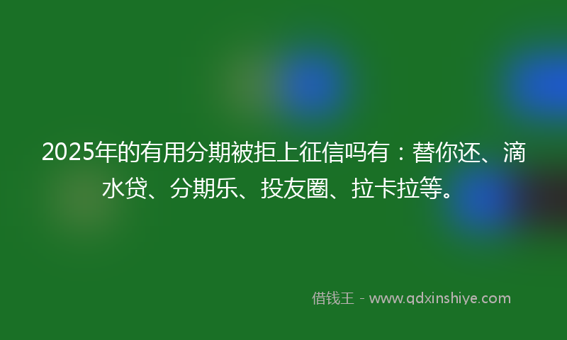 2025年的有用分期被拒上征信吗有：替你还、滴水贷、分期乐、投友圈、拉卡拉等。
