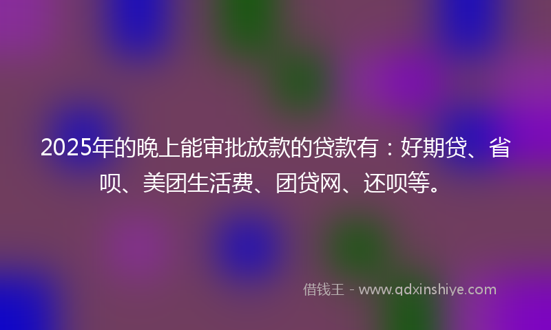 2025年的晚上能审批放款的贷款有：好期贷、省呗、美团生活费、团贷网、还呗等。