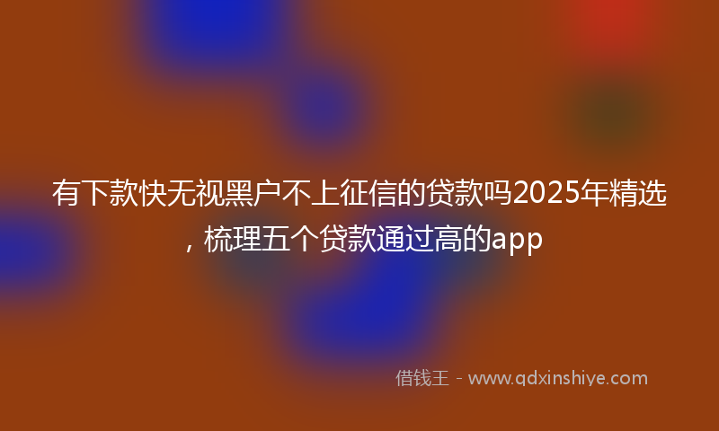 有下款快无视黑户不上征信的贷款吗2025年精选，梳理五个贷款通过高的app
