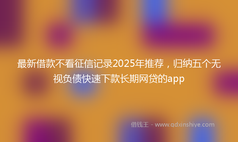 最新借款不看征信记录2025年推荐，归纳五个无视负债快速下款长期网贷的app