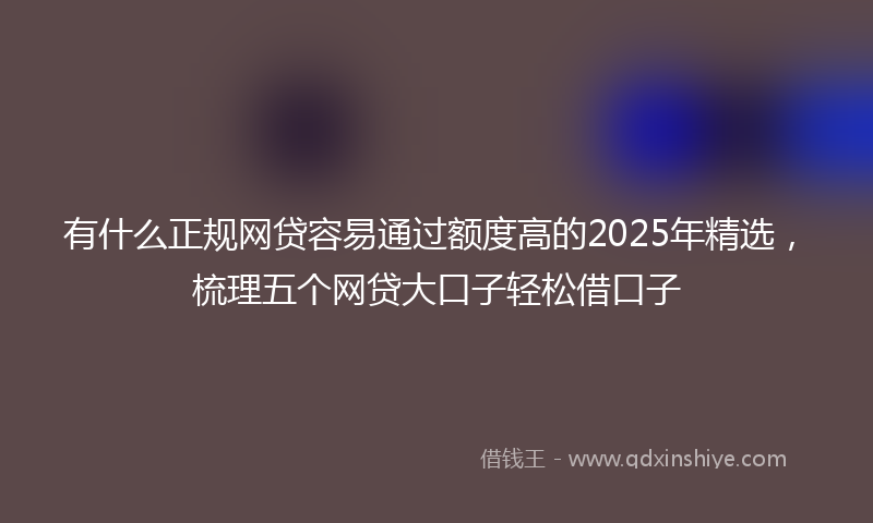 有什么正规网贷容易通过额度高的2025年精选，梳理五个网贷大口子轻松借口子