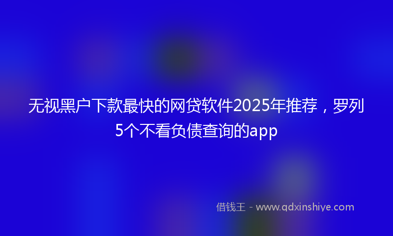 无视黑户下款最快的网贷软件2025年推荐，罗列5个不看负债查询的app