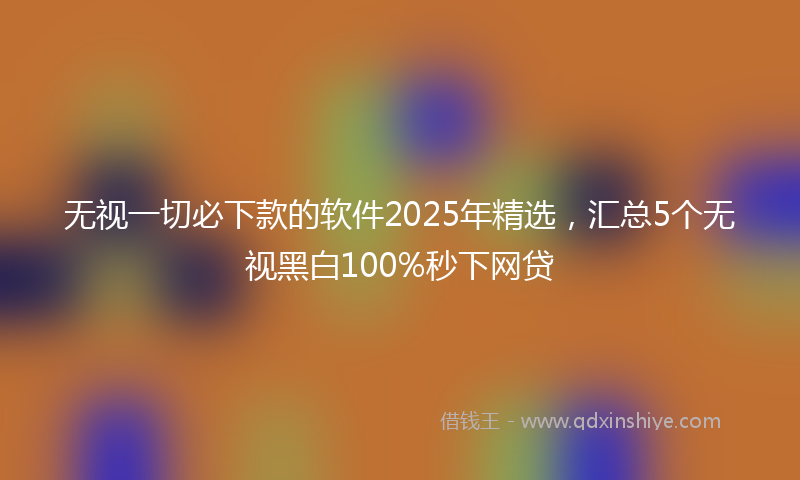 无视一切必下款的软件2025年精选，汇总5个无视黑白100%秒下网贷