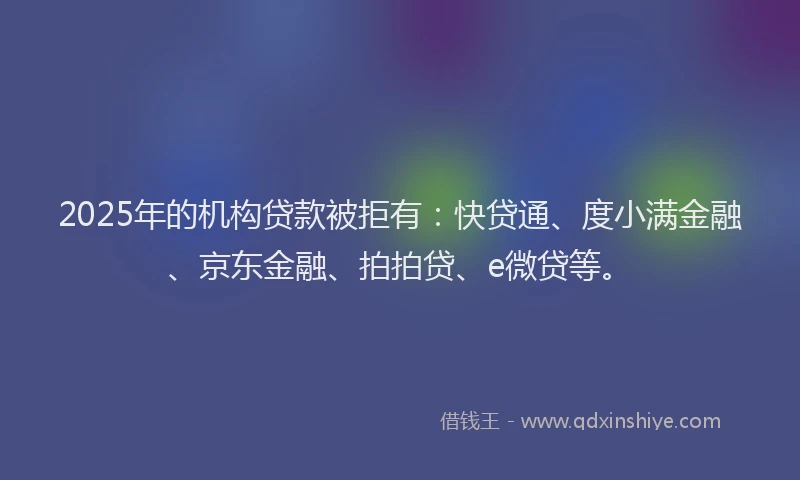 2025年的机构贷款被拒有：快贷通、度小满金融、京东金融、拍拍贷、e微贷等。