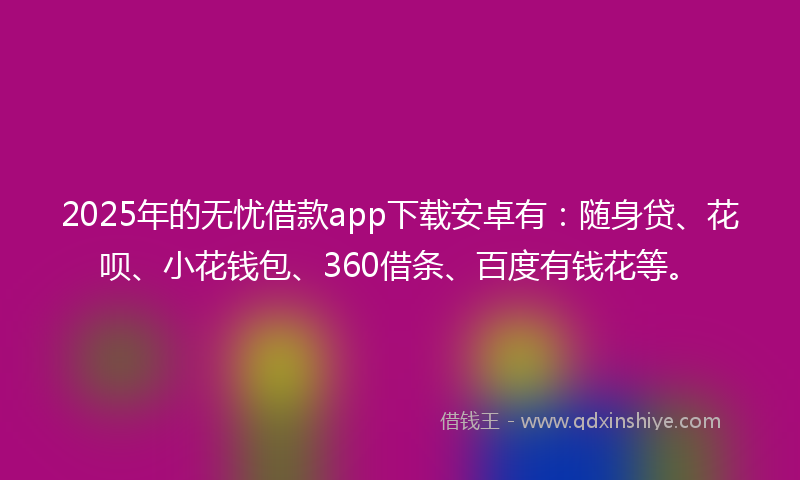 2025年的无忧借款app下载安卓有：随身贷、花呗、小花钱包、360借条、百度有钱花等。