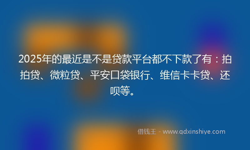 2025年的最近是不是贷款平台都不下款了有：拍拍贷、微粒贷、平安口袋银行、维信卡卡贷、还呗等。