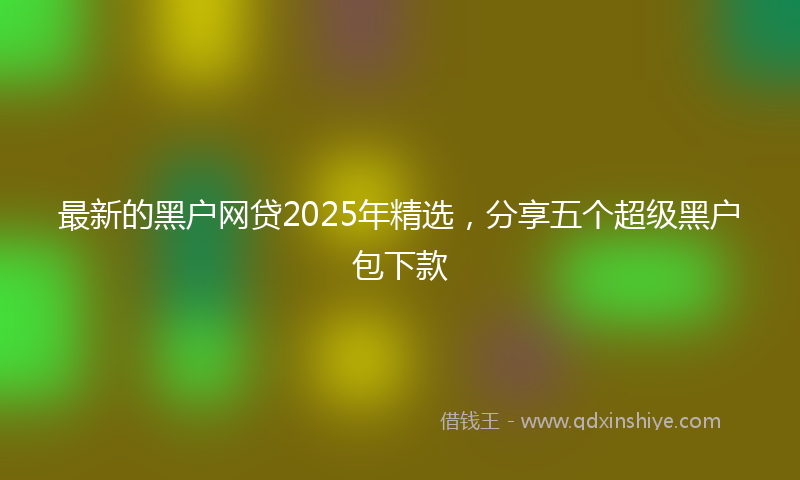 最新的黑户网贷2025年精选，分享五个超级黑户包下款