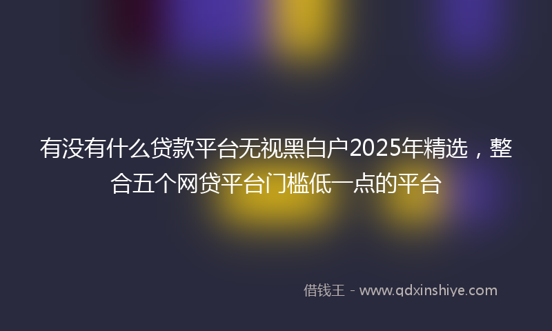 有没有什么贷款平台无视黑白户2025年精选，整合五个网贷平台门槛低一点的平台
