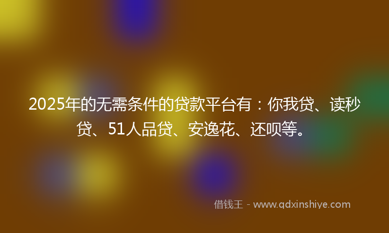 2025年的无需条件的贷款平台有：你我贷、读秒贷、51人品贷、安逸花、还呗等。