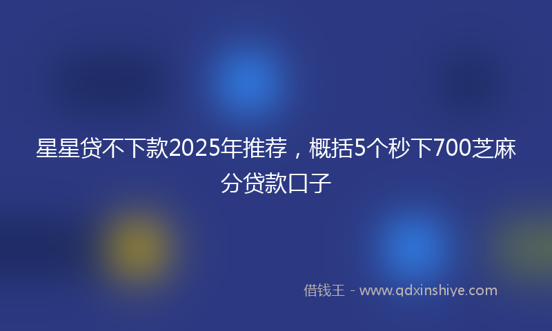 星星贷不下款2025年推荐，概括5个秒下700芝麻分贷款口子