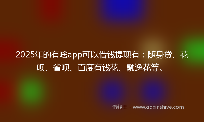 2025年的有啥app可以借钱提现有：随身贷、花呗、省呗、百度有钱花、融逸花等。