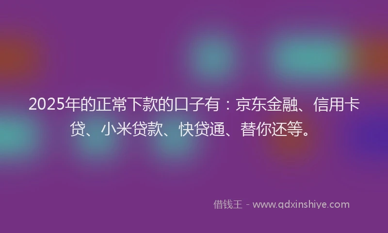 2025年的正常下款的口子有：京东金融、信用卡贷、小米贷款、快贷通、替你还等。