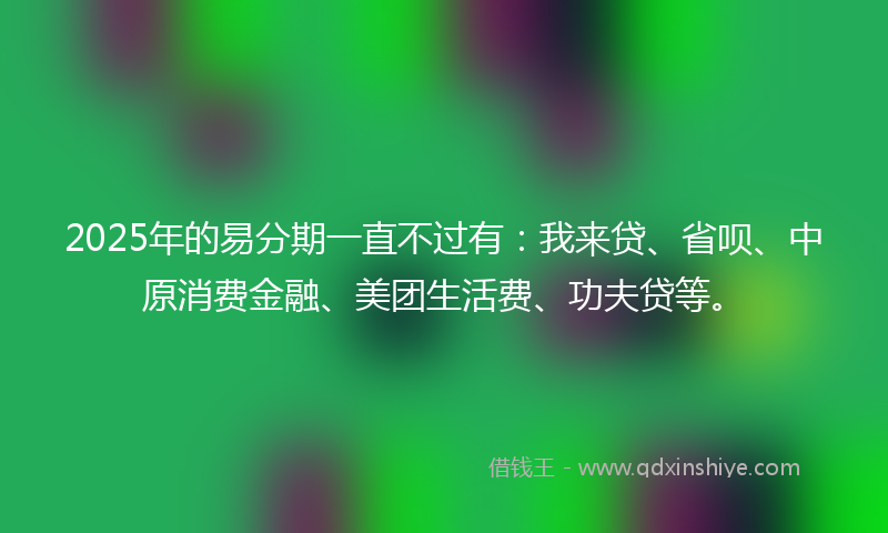 2025年的易分期一直不过有：我来贷、省呗、中原消费金融、美团生活费、功夫贷等。