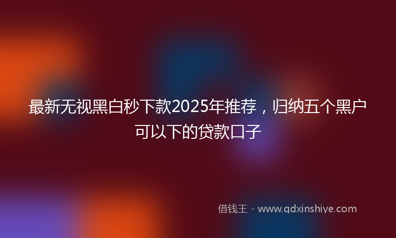 最新无视黑白秒下款2025年推荐，归纳五个黑户可以下的贷款口子