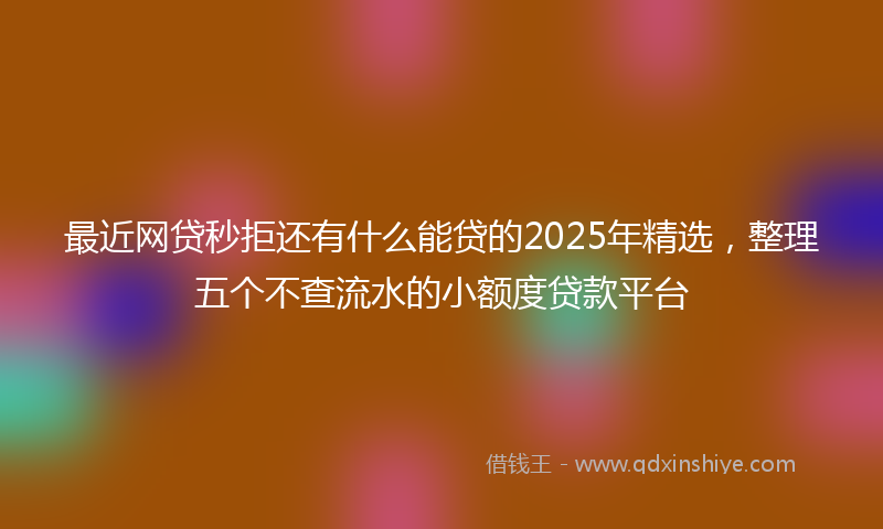 最近网贷秒拒还有什么能贷的2025年精选，整理五个不查流水的小额度贷款平台