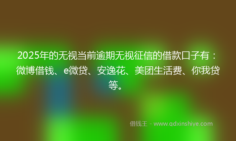 2025年的无视当前逾期无视征信的借款口子有：微博借钱、e微贷、安逸花、美团生活费、你我贷等。