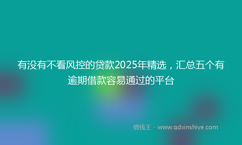 有没有不看风控的贷款2025年精选，汇总五个有逾期借款容易通过的平台
