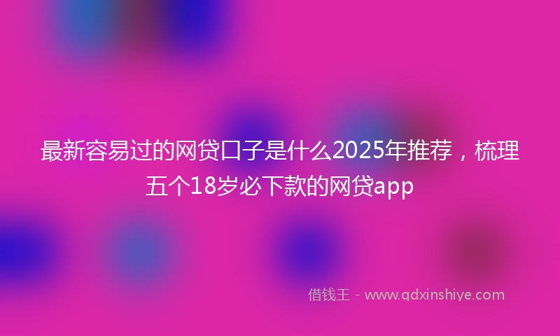 最新容易过的网贷口子是什么2025年推荐，梳理五个18岁必下款的网贷app