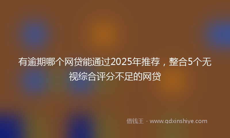 有逾期哪个网贷能通过2025年推荐，整合5个无视综合评分不足的网贷