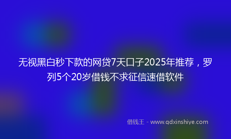 无视黑白秒下款的网贷7天口子2025年推荐，罗列5个20岁借钱不求征信速借软件