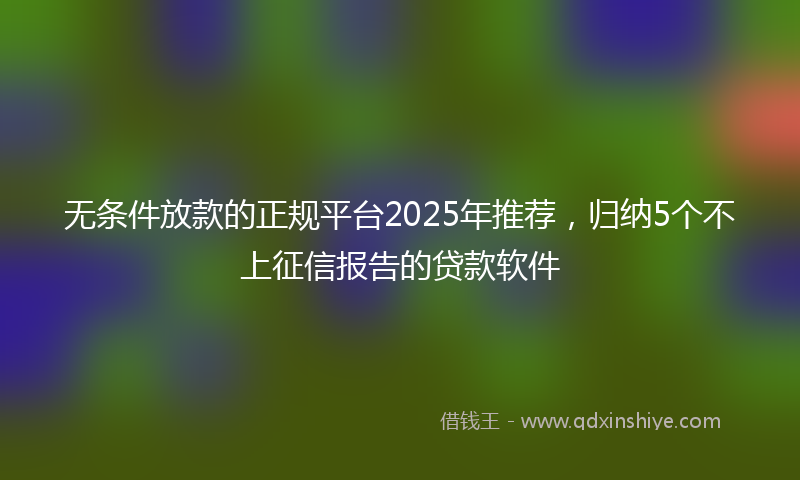 无条件放款的正规平台2025年推荐，归纳5个不上征信报告的贷款软件