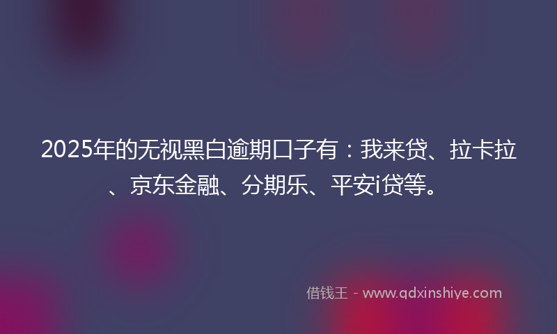 2025年的无视黑白逾期口子有：我来贷、拉卡拉、京东金融、分期乐、平安i贷等。