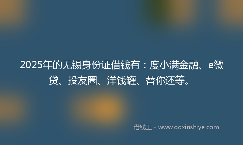 2025年的无锡身份证借钱有：度小满金融、e微贷、投友圈、洋钱罐、替你还等。