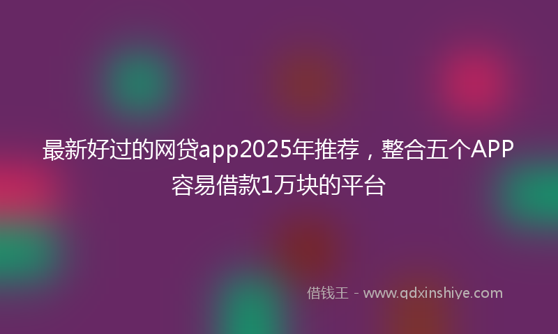 最新好过的网贷app2025年推荐，整合五个APP容易借款1万块的平台