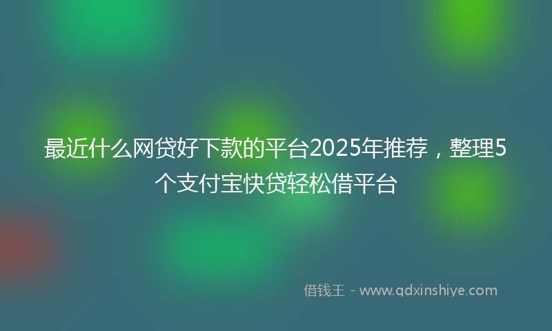最近什么网贷好下款的平台2025年推荐，整理5个支付宝快贷轻松借平台