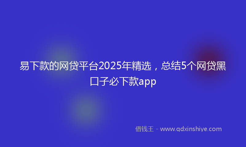 易下款的网贷平台2025年精选，总结5个网贷黑口子必下款app