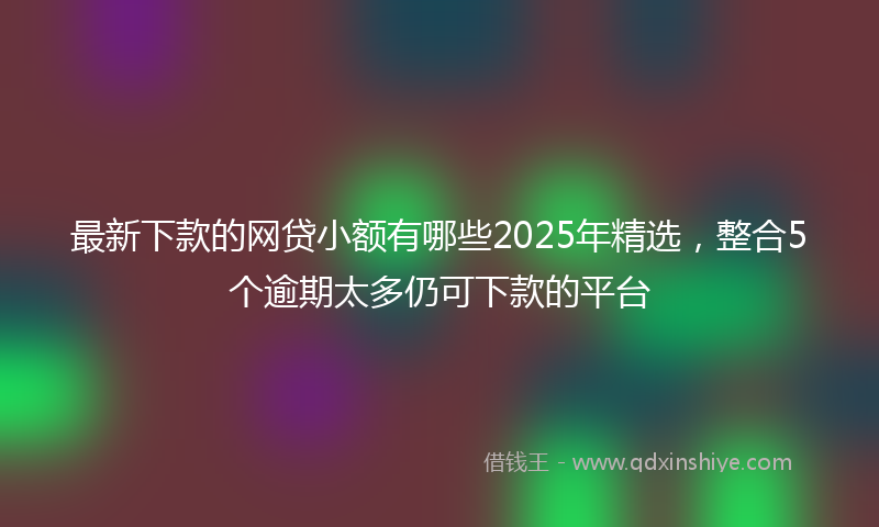 最新下款的网贷小额有哪些2025年精选，整合5个逾期太多仍可下款的平台