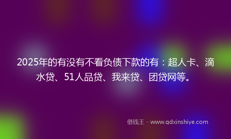 2025年的有没有不看负债下款的有：超人卡、滴水贷、51人品贷、我来贷、团贷网等。