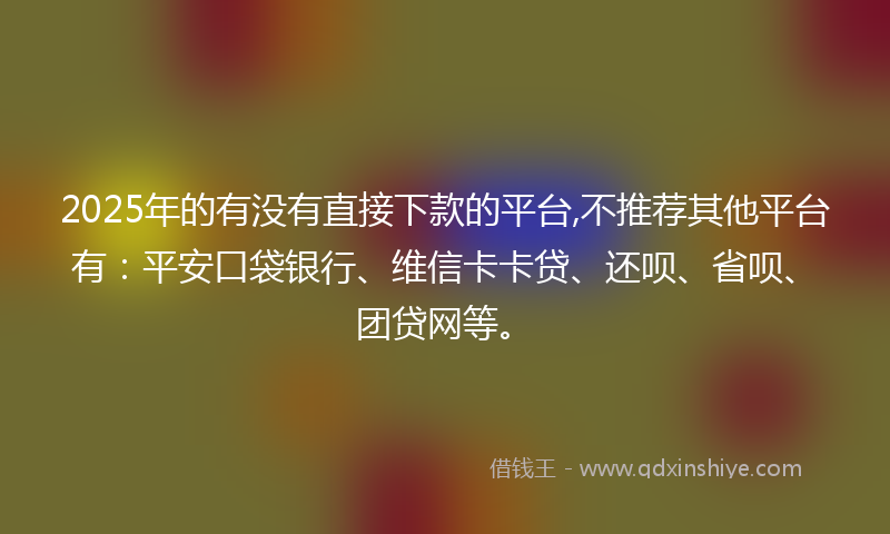 2025年的有没有直接下款的平台,不推荐其他平台有：平安口袋银行、维信卡卡贷、还呗、省呗、团贷网等。