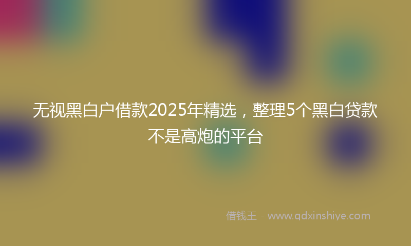 无视黑白户借款2025年精选，整理5个黑白贷款不是高炮的平台