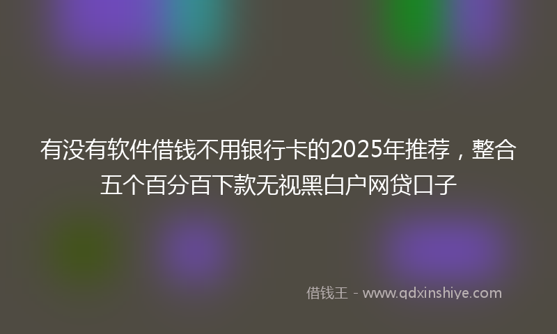 有没有软件借钱不用银行卡的2025年推荐，整合五个百分百下款无视黑白户网贷口子