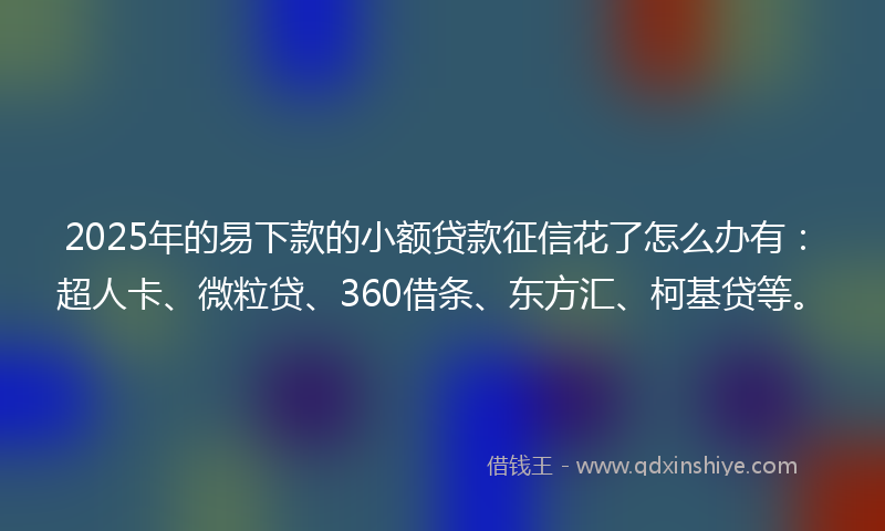 2025年的易下款的小额贷款征信花了怎么办有：超人卡、微粒贷、360借条、东方汇、柯基贷等。