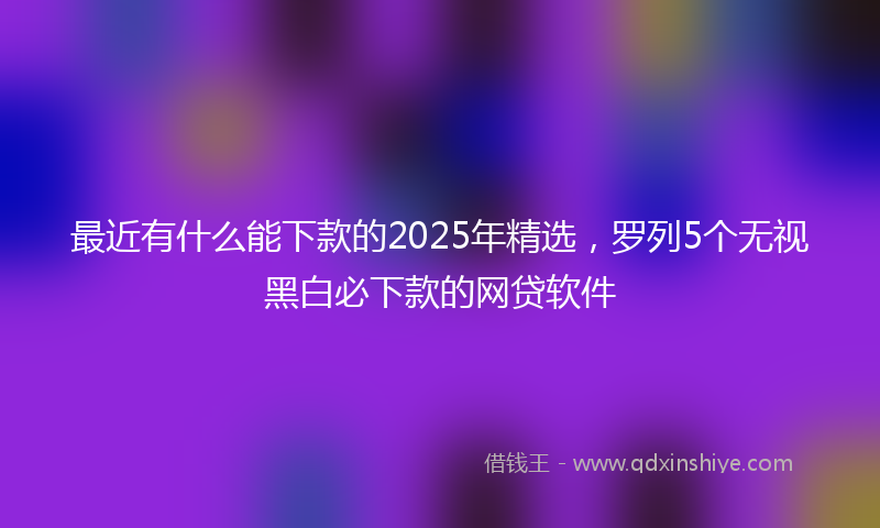 最近有什么能下款的2025年精选，罗列5个无视黑白必下款的网贷软件