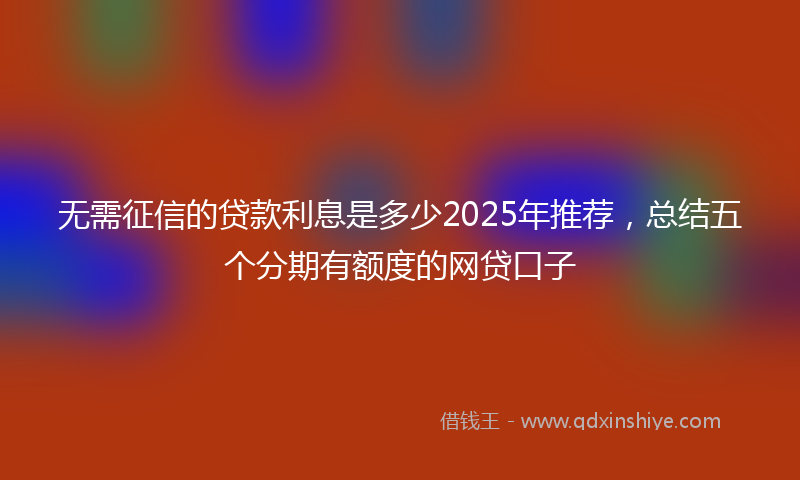 无需征信的贷款利息是多少2025年推荐，总结五个分期有额度的网贷口子
