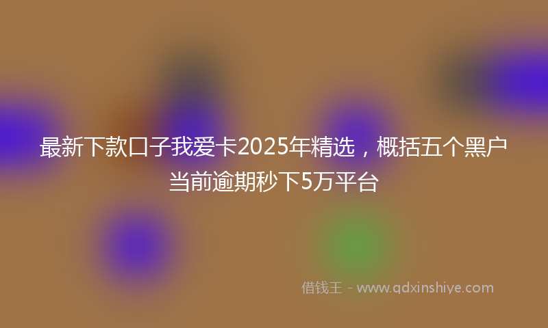 最新下款口子我爱卡2025年精选，概括五个黑户当前逾期秒下5万平台
