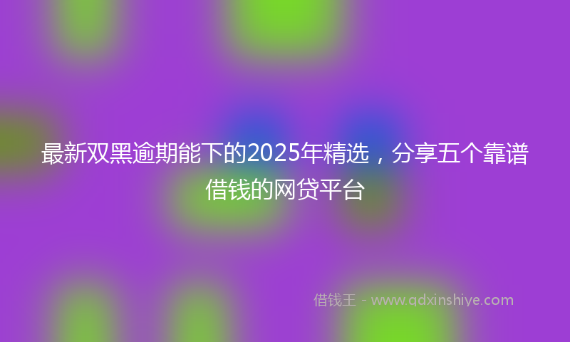 最新双黑逾期能下的2025年精选，分享五个靠谱借钱的网贷平台