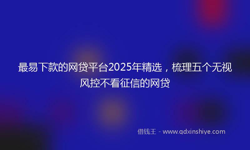 最易下款的网贷平台2025年精选，梳理五个无视风控不看征信的网贷
