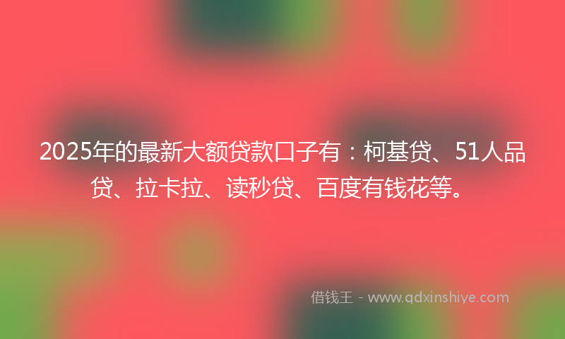 2025年的最新大额贷款口子有：柯基贷、51人品贷、拉卡拉、读秒贷、百度有钱花等。