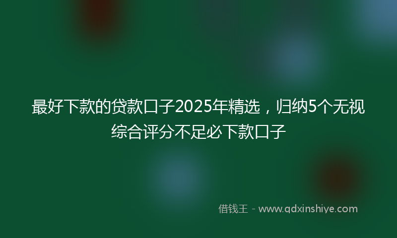 最好下款的贷款口子2025年精选，归纳5个无视综合评分不足必下款口子
