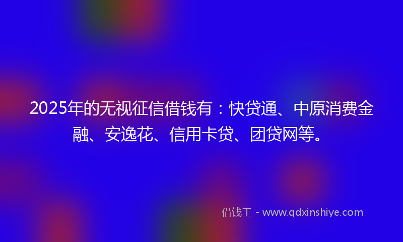 2025年的无视征信借钱有：快贷通、中原消费金融、安逸花、信用卡贷、团贷网等。