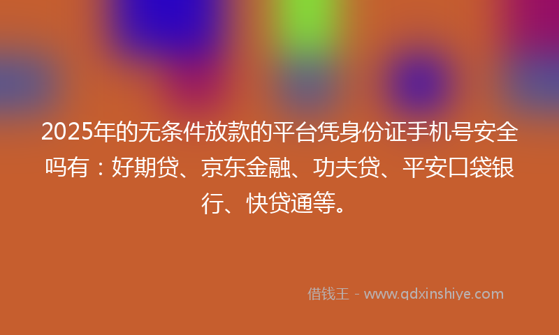 2025年的无条件放款的平台凭身份证手机号安全吗有：好期贷、京东金融、功夫贷、平安口袋银行、快贷通等。