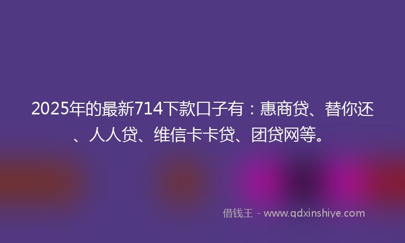 2025年的最新714下款口子有：惠商贷、替你还、人人贷、维信卡卡贷、团贷网等。