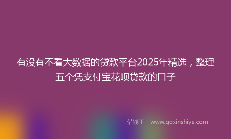 有没有不看大数据的贷款平台2025年精选，整理五个凭支付宝花呗贷款的口子