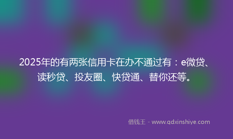 2025年的有两张信用卡在办不通过有：e微贷、读秒贷、投友圈、快贷通、替你还等。