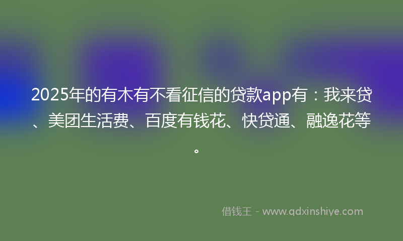 2025年的有木有不看征信的贷款app有：我来贷、美团生活费、百度有钱花、快贷通、融逸花等。