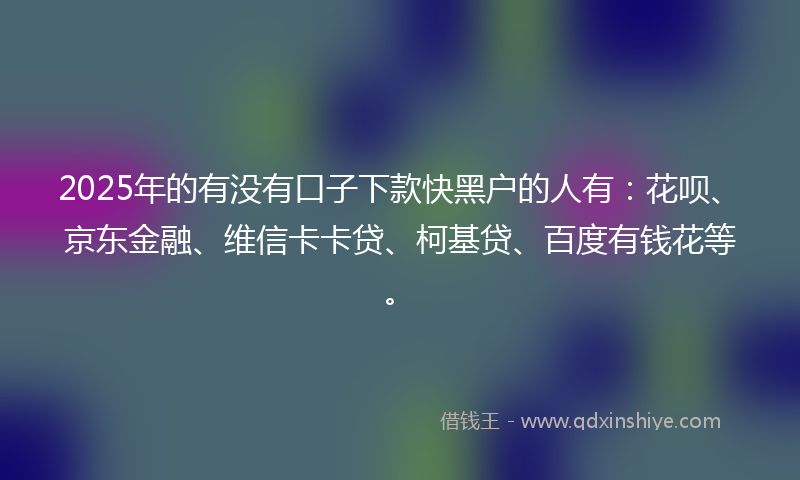 2025年的有没有口子下款快黑户的人有：花呗、京东金融、维信卡卡贷、柯基贷、百度有钱花等。
